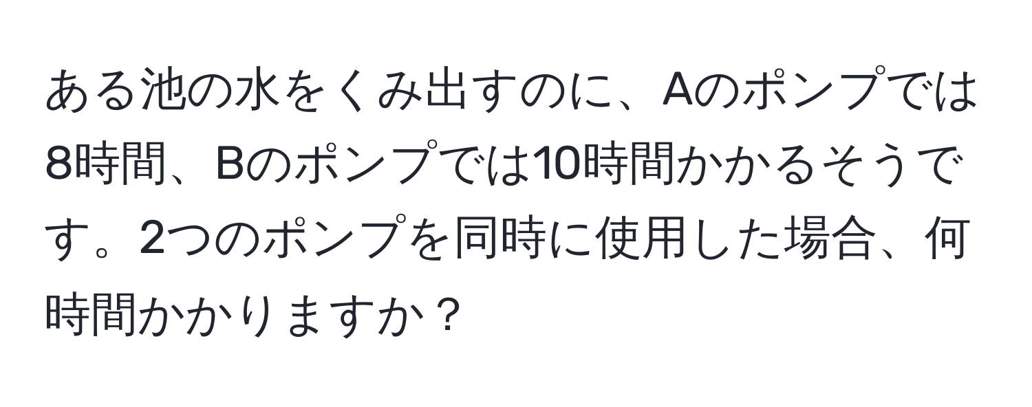 ある池の水をくみ出すのに、Aのポンプでは8時間、Bのポンプでは10時間かかるそうです。2つのポンプを同時に使用した場合、何時間かかりますか？