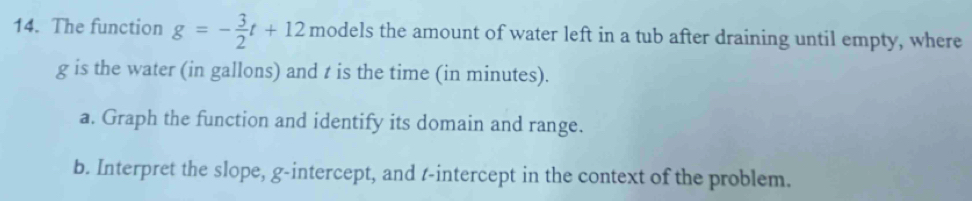 The function g=- 3/2 t+12 models the amount of water left in a tub after draining until empty, where
g is the water (in gallons) and t is the time (in minutes). 
a. Graph the function and identify its domain and range. 
b. Interpret the slope, g -intercept, and t -intercept in the context of the problem.