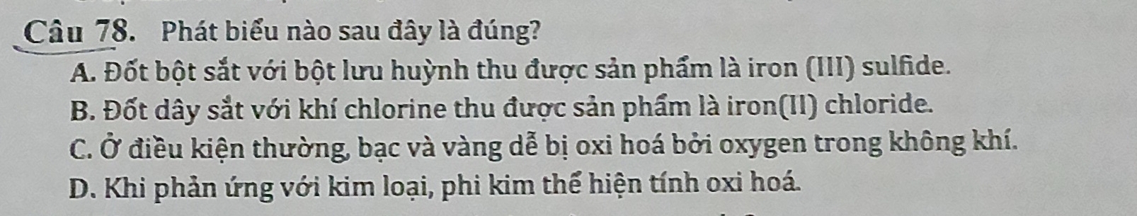 Phát biểu nào sau đây là đúng?
A. Đốt bột sắt với bột lưu huỳnh thu được sản phẩm là iron (III) sulfide.
B. Đốt dây sắt với khí chlorine thu được sản phẩm là iron(II) chloride.
C. Ở điều kiện thường, bạc và vàng dễ bị oxi hoá bởi oxygen trong không khí.
D. Khi phản ứng với kim loại, phi kim thể hiện tính oxi hoá.