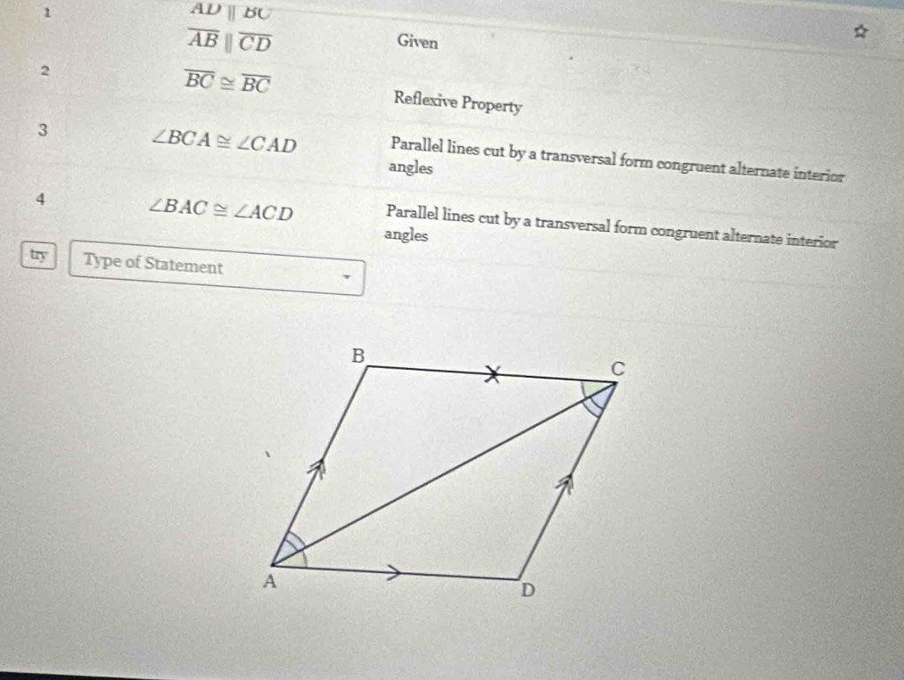 1
ADparallel BC
overline ABparallel overline CD
Given 
2
overline BC≌ overline BC Reflexive Property 
3
∠ BCA≌ ∠ CAD Parallel lines cut by a transversal form congruent alternate interior 
angles 
4
∠ BAC≌ ∠ ACD Parallel lines cut by a transversal form congruent alternate interior 
angles 
try Type of Statement