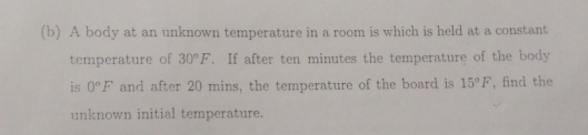 A body at an unknown temperature in a room is which is held at a constant 
temperature of 30°F. If after ten minutes the temperature of the body 
is 0°F and after 20 mins, the temperature of the board is 15°F , find the 
unknown initial temperature.