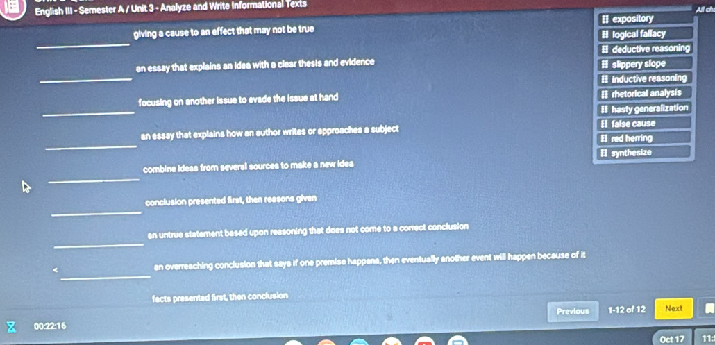 English III - Semester A / Unit 3 - Analyze and Write Informational Texts All chi
II expository
_
giving a cause to an effect that may not be true
1 logical fallacy
I deductive reasoning
_
an essay that explains an idea with a clear thesis and evidence
# slippery slope
# inductive reasoning
_
focusing on another issue to evade the Issue at hand = rhetorical analysis
I hasty generalization
_
an essay that explains how an author writes or approaches a subject I red herring I false cause
I synthesize
_
combine ideas from several sources to make a new idea
_
conclusion presented first, then reasons given
_
an untrue statement based upon reasoning that does not come to a correct conclusion
_
< an overreaching conclusion that says if one premise happens, then eventually another event will happen because of it
facts presented first, then conclusion
Previous 1-12 of 12 Next
00:22:16
Oct 17 11: