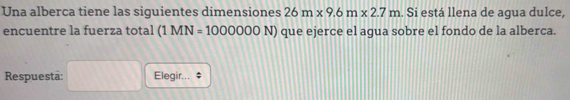 Una alberca tiene las siguientes dimensiones 26m* 9.6m* 2.7m. Si está llena de agua dulce, 
encuentre la fuerza total (1MN=1000000N) que ejerce el agua sobre el fondo de la alberca. 
Respuestā: Elegir...