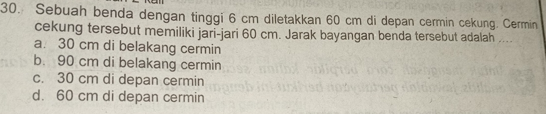 Sebuah benda dengan tinggi 6 cm diletakkan 60 cm di depan cermin cekung. Cermin
cekung tersebut memiliki jari-jari 60 cm. Jarak bayangan benda tersebut adalah ....
a. 30 cm di belakang cermin
b. 90 cm di belakang cermin
c. 30 cm di depan cermin
d. 60 cm di depan cermin