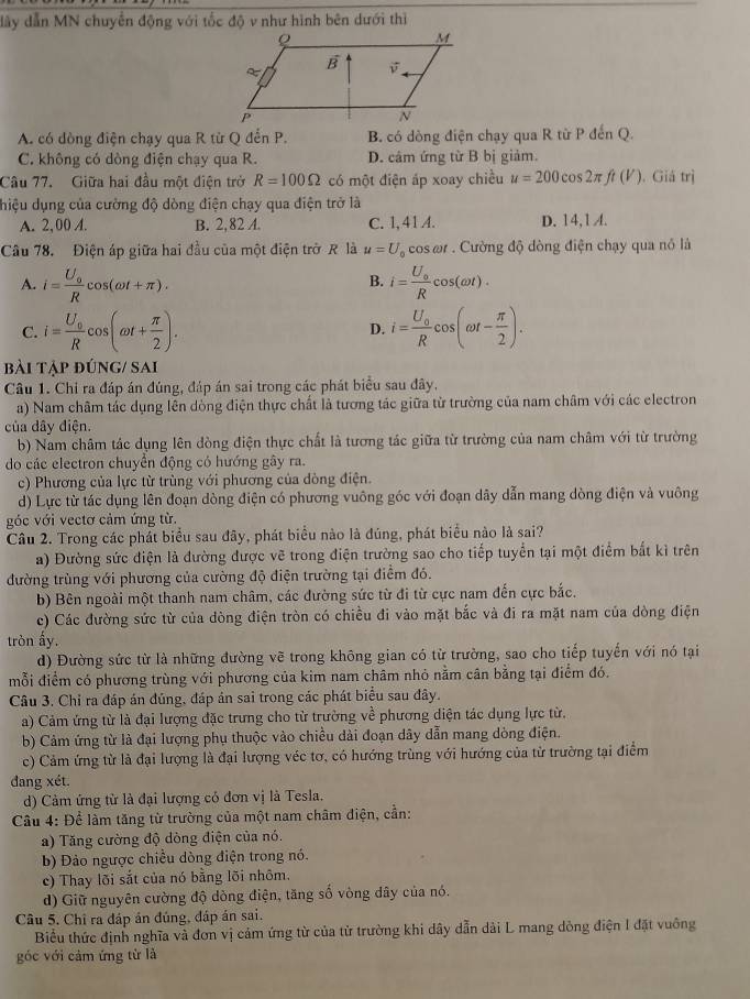 dây dẫn MN chuyển động với tốc độ v như hình bên dưới thì
A. có dòng điện chạy qua R từ Q đến P. B. có dòng điện chạy qua R từ P đến Q.
C. không có dòng điện chạy qua R. D. câm ứng từ B bị giảm.
Câu 77. Giữa hai đầu một điện trở R=100Omega có một điện áp xoay chiều u=200cos 2π ft(V). Giá trị
điệu dụng của cường độ dòng điện chạy qua điện trở là
A. 2,00 A. B. 2,82 A. C. 1,41 A. D. 14,1 A.
Câu 78. Điện áp giữa hai đầu của một điện trở R là u=U_0 cos ωr . Cường độ dòng điện chạy qua nó là
A. i=frac U_0Rcos (omega t+π ). i=frac U_0Rcos (omega t).
B.
C. i=frac U_0Rcos (omega t+ π /2 ). i=frac U_0Rcos (omega t- π /2 ).
D.
bài tập đúng/ sai
Câu 1. Chỉ ra đáp án đúng, đáp án sai trong các phát biểu sau đây.
a) Nam châm tác dụng lên dòng điện thực chất là tương tác giữa từ trường của nam châm với các electron
của dây điện.
b) Nam châm tác dụng lên đòng điện thực chất là tương tác giữa từ trường của nam châm với từ trường
do các electron chuyển động có hướng gây ra.
c) Phương của lực từ trùng với phương của dòng điện.
d) Lực từ tác dụng lên đoạn dòng điện có phương vuông góc với đoạn dây dẫn mang dòng điện và vuông
góc với vectơ cảm ứng từ.
Câu 2. Trong các phát biểu sau đây, phát biểu nào là đúng, phát biểu nào là sai?
a) Đường sức điện là đường được vẽ trong điện trường sao cho tiếp tuyển tại một điểm bắt kì trên
đường trùng với phương của cường độ điện trường tại điểm đó.
b) Bên ngoài một thanh nam châm, các dường sức từ đi từ cực nam đến cực bắc.
c) Các đường sức từ của dòng điện tròn có chiều đi vào mặt bắc và đi ra mặt nam của dòng điện
tròn ấy.
d) Đường sức từ là những đường vẽ trong không gian có từ trường, sao cho tiếp tuyến với nó tại
mỗi điểm có phương trùng với phương của kim nam châm nhỏ nằm cân bằng tại điểm đó.
Câu 3. Chỉ ra đáp án đúng, đáp án sai trong các phát biểu sau đây.
a) Cảm ứng từ là đại lượng đặc trưng cho từ trường về phương diện tác dụng lực từ,
b) Cảm ứng từ là đại lượng phụ thuộc vào chiều dài đoạn dây dẫn mang dòng điện.
c) Cảm ứng từ là đại lượng là đại lượng véc tơ, có hướng trùng với hướng của từ trường tại điểm
dang xét.
d) Cảm ứng từ là đại lượng có đơn vị là Tesla.
Cầu 4: Để làm tăng từ trường của một nam châm điện, cần:
a) Tăng cường độ dòng điện của nó.
b) Đảo ngược chiều dòng điện trong nó.
c) Thay lõi sắt của nó bằng lõi nhôm.
d) Giữ nguyên cường độ dòng điện, tăng số vòng dây của nó.
Câu 5. Chỉ ra đáp án đúng, đáp án sai.
Biểu thức định nghĩa và đơn vị cảm ứng từ của từ trường khi dây dẫn dài L mang dòng điện I đặt vuông
góc với cảm ứng từ là