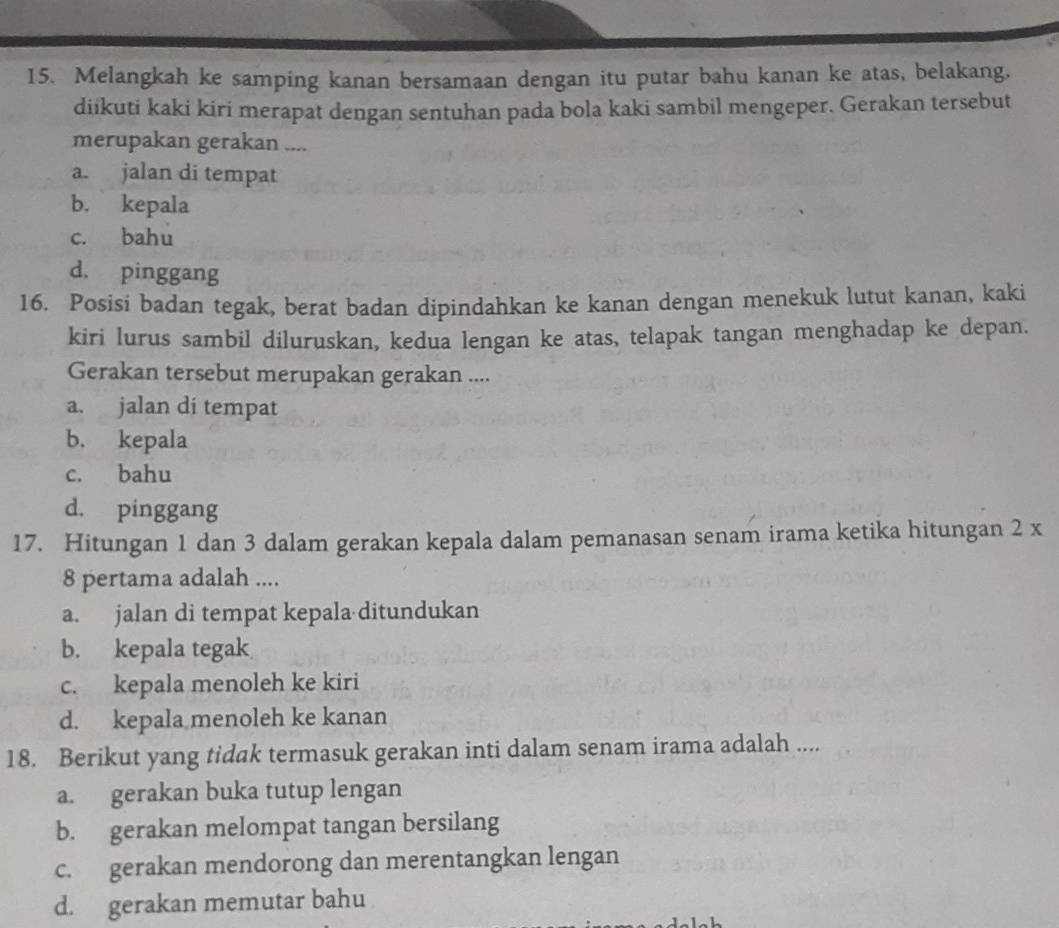 Melangkah ke samping kanan bersamaan dengan itu putar bahu kanan ke atas, belakang,
diikuti kaki kiri merapat dengan sentuhan pada bola kaki sambil mengeper. Gerakan tersebut
merupakan gerakan ....
a. jalan di tempat
b. kepala
c. bahu
d. pinggang
16. Posisi badan tegak, berat badan dipindahkan ke kanan dengan menekuk lutut kanan, kaki
kiri lurus sambil diluruskan, kedua lengan ke atas, telapak tangan menghadap ke depan.
Gerakan tersebut merupakan gerakan ....
a. jalan di tempat
b. kepala
c. bahu
d. pinggang
17. Hitungan 1 dan 3 dalam gerakan kepala dalam pemanasan senam irama ketika hitungan 2 x
8 pertama adalah ....
a. jalan di tempat kepala ditundukan
b. kepala tegak
c. kepala menoleh ke kiri
d. kepala menoleh ke kanan
18. Berikut yang tidak termasuk gerakan inti dalam senam irama adalah ....
a. gerakan buka tutup lengan
b. gerakan melompat tangan bersilang
c. gerakan mendorong dan merentangkan lengan
d. gerakan memutar bahu