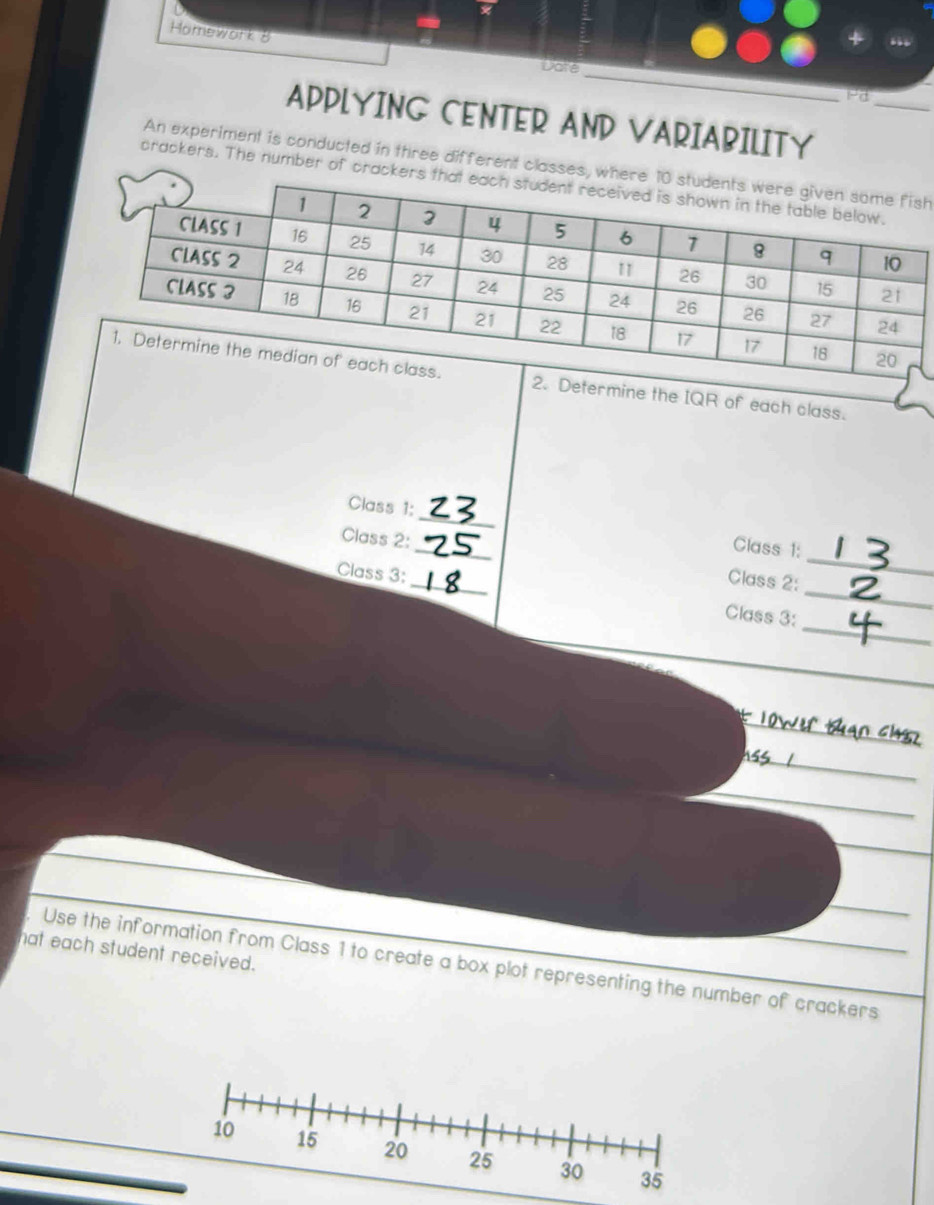 Homework 8 Dote 
_ 
_ 
Pd 
APPLYING CENTER AND VARIABILITY 
An experiment is conducted in three different clh 
crackers. The number of 
Determine the IQR of each class. 
Class 1: _Class 1: 
_ 
Class 2:__ Class 2:_ 
Class 3: 
_ 
Class 3: 
_ 
_ 
_ 
_ 
hat each student received. 
Use the information from Class 1 to create a box plot representing the number of crackers