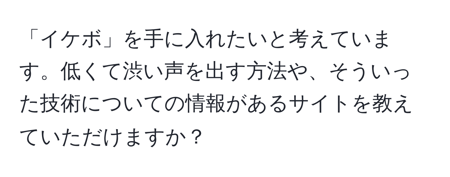 「イケボ」を手に入れたいと考えています。低くて渋い声を出す方法や、そういった技術についての情報があるサイトを教えていただけますか？