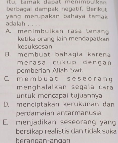 itu, tamak dapat menimbulkan
berbagai dampak negatif. Berikut
yang merupakan bahaya tamak
adalah . . . .
A. menimbulkan rasa tenang
ketika orang lain mendapatkan
kesuksesan
B. membuat bahagia karena
merasa cukup dengan
pemberian Allah Swt.
C. m e m b u a t s e s e o r a n g
menghalalkan segala cara
untuk mencapai tujuannya
D. menciptakan kerukunan dan
perdamaian antarmanusia
E. menjadikan seseorang yang
bersikap realistis dan tidak suka
berangan-angan