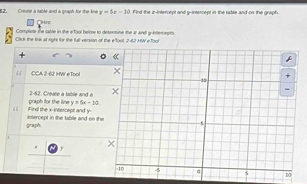 Create a table and a graph for the line y=5x-10. Find the x-intercept and y-intercept in the table and on the graph.
OHint:
Complete the table in the eTool below to determine the x and y-intercepts.
Click the link at right for the full version of the eTool: 2-62 HW eToo!
+
1
“ CCA 2-62 HW eTool
2
2-62 Create a table and a
graph for the line y=5x-10. 
“ Find the x-intercept and y -
intercept in the table and on the
graph.
3
x y