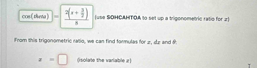 cos (theta)=frac 2(x+ 3/2 )8 (use SOHCAHTOA to set up a trigonometric ratio for x) 
From this trigonometric ratio, we can find formulas for x, dx and θ :
x=□ (isolate the variable x)