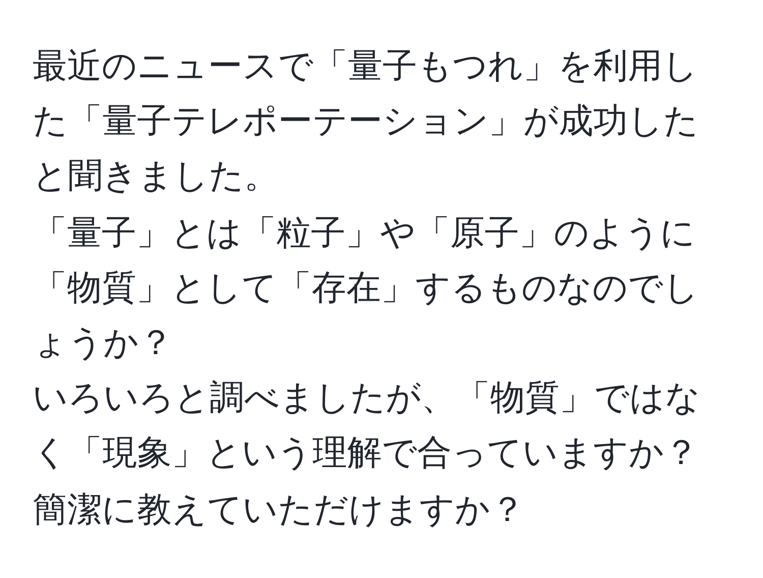 最近のニュースで「量子もつれ」を利用した「量子テレポーテーション」が成功したと聞きました。  
「量子」とは「粒子」や「原子」のように「物質」として「存在」するものなのでしょうか？  
いろいろと調べましたが、「物質」ではなく「現象」という理解で合っていますか？簡潔に教えていただけますか？