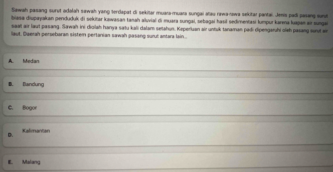 Sawah pasang surut adalah sawah yang terdapat di sekitar muara-muara sungai atau rawa-rawa sekitar pantai. Jenis padi pasang surut
biasa diupayakan penduduk di sekitar kawasan tanah aluvial di muara sungai, sebagai hasil sedimentasi lumpur karena luapan air sungai
saat air laut pasang. Sawah ini diolah hanya satu kali dalam setahun. Keperluan air untuk tanaman padi dipengaruhi oleh pasang surut air
laut. Daerah persebaran sistem pertanian sawah pasang surut antara lain...
A. Medan
B. Bandung
C. Bogor
D. Kalimantan
E. Malang