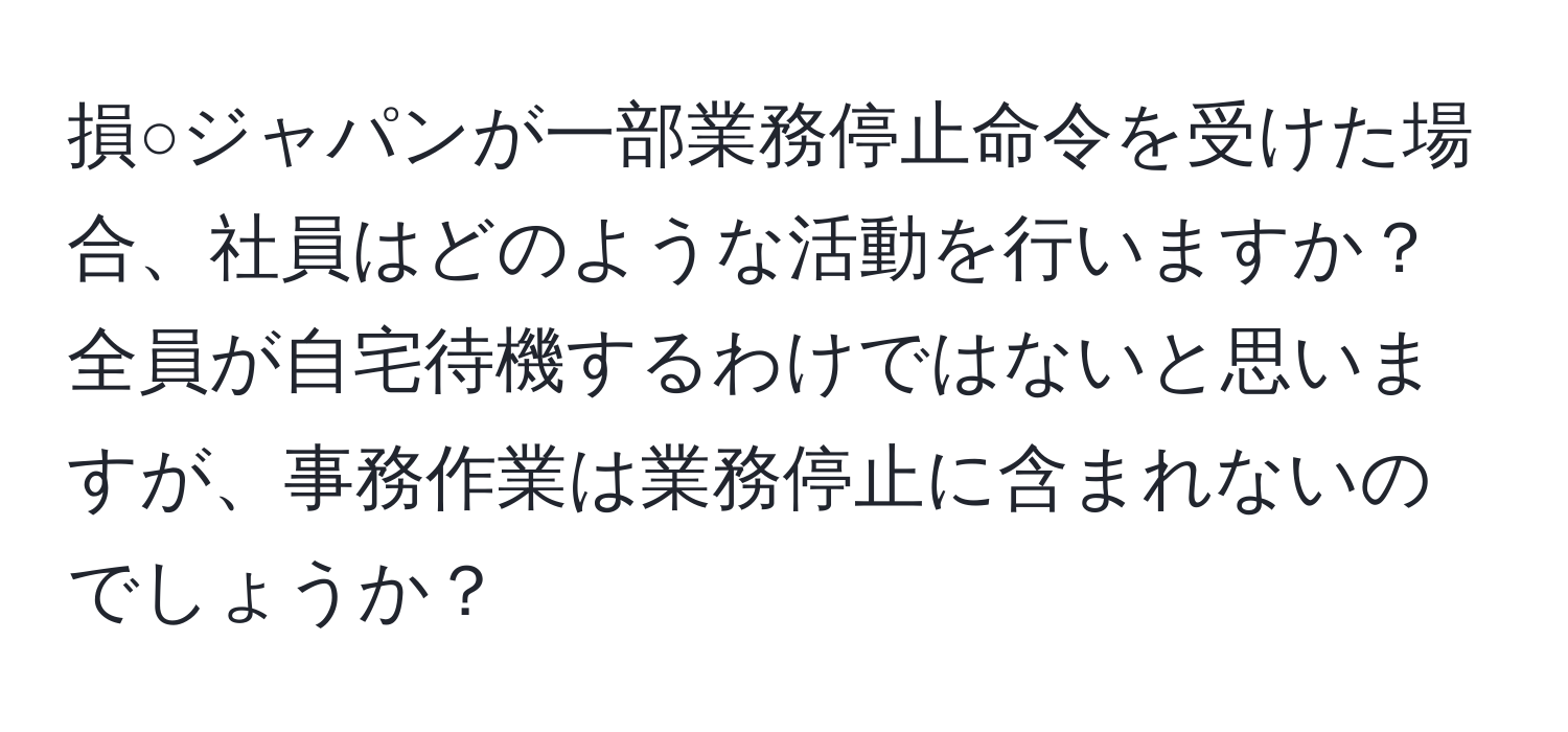 損○ジャパンが一部業務停止命令を受けた場合、社員はどのような活動を行いますか？全員が自宅待機するわけではないと思いますが、事務作業は業務停止に含まれないのでしょうか？