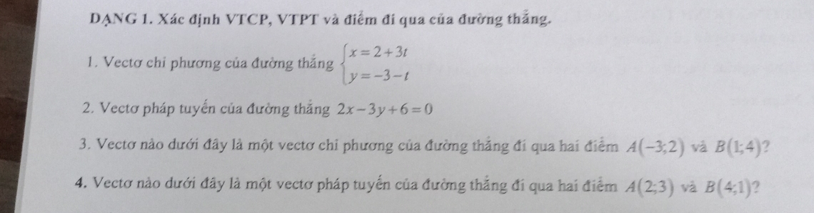 DẠNG 1. Xác định VTCP, VTPT và điểm đi qua của đường thắng. 
1. Vectơ chỉ phương của đường thắng beginarrayl x=2+3t y=-3-tendarray.
2. Vectơ pháp tuyến của đường thắng 2x-3y+6=0
3. Vectơ nào dưới đây là một vectơ chi phương của đường thắng đi qua hai điểm A(-3;2) và B(1;4) ? 
4. Vectơ nào dưới đây là một vectơ pháp tuyển của đường thẳng đi qua hai điểm A(2;3) và B(4;1) 2