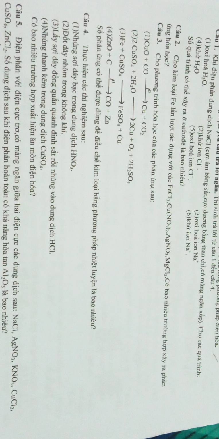 từ cừu trả lời ngăn. Thí sinh trả lời từ câu 1 đến câu 4.  p h  n   pháp điện hó a.
Câu I. Khi điện phân dung dịch NaCl (cực âm bằng sắt,cực dương bằng than chì,có màng ngăn xốp). Cho các quá trình:
(1)oxi hoá H_2O. (2)khử ion Cl⁻.
(4)khử H_2O
(3)oxi hoá ion Na
(5)oxi hoá ion Cl . (6)khử ion Na .
Số quá trình có thể xảy ra ở cathode là bao nhiêu?
Câu 2. Cho kim loại Fe lần lượt tác dụng với các FeCl_3,Cu(NO_3)_2,AgNO_3,MgCl_2..Có bao nhiêu trường hợp xảy ra phản
ứng hóa học?
Câu 3. Cho phương trình hóa học của các phản ứng sau:
(1) CuO+COxrightarrow rho Cu+CO_2
(2). 2CuSO_4+2H_2Oto 2Cu+O_2+2H_2SO_4
(3) Fe+CuSO_4to FeSO_4+Cu
(4) ZnO+Cxrightarrow rho CO+Zn
Số phản ứng có thể được dùng để điều chế kim loại bằng phương pháp nhiệt luyện là bao nhiêu?
Câu 4. Thực hiện các thí nghiệm sau:
(1)Nhúng sợi dây bạc trong dung dịch HNO_3.
(2)Đốt dây nhôm trong không khí.
(3)Lấy sợi dây đồng quấn quanh đinh sắt rồi nhúng vào dung dịch HCl.
(4)Nhúng thanh kẽm trong dung dịch CuSO_4.
Có bao nhiêu trường hợp xuất hiện ăn mòn điện hóa?
Câu 5. Điện phân với điện cực trơ,có màng ngăn giữa hai điện cực các dung dịch sau: NaCl, AgNO_3,KNO_3,CuCl_2,
CuSO_4,ZnCl_2. Số dung dịch sau khi điện phân hoàn toàn có khả năng hòa tan Al_2O_3 là bao nhiêu?