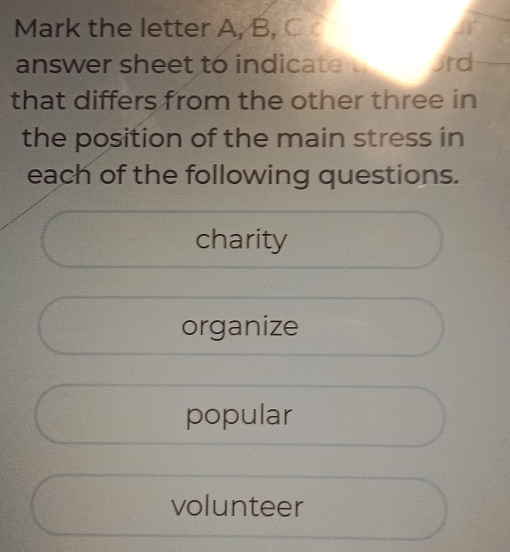 Mark the letter A, B. C
answer sheet to indicate ɔrd
that differs from the other three in
the position of the main stress in
each of the following questions.
charity
organize
popular
volunteer