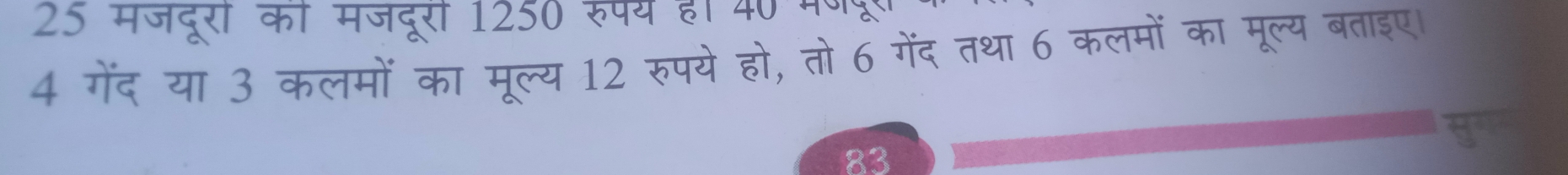 25 मजदूरी की मजदूरी 1250 रुपय ह। 40 मणद 
4 गेंद या 3 कलमों का मूल्य 12 रुपये हो, तो 6 गेंद तथा 6 कलमों का मूल्य बताइए। 
83