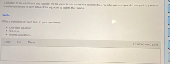 A solution to an equation is any value(s) for the variable that makes the equation true. To solve a one-step addition equation, perform 
inverse operations to both sides of the equation to isolate the variable. 
Write 
Write a definition for each term in your own words. 
One-step equation 
Solution 
Inverse operations 
Copy Cut Paste 0 / 10000 Word Limit