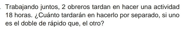 Trabajando juntos, 2 obreros tardan en hacer una actividad
18 horas. ¿Cuánto tardarán en hacerlo por separado, si uno 
es el doble de rápido que, el otro?