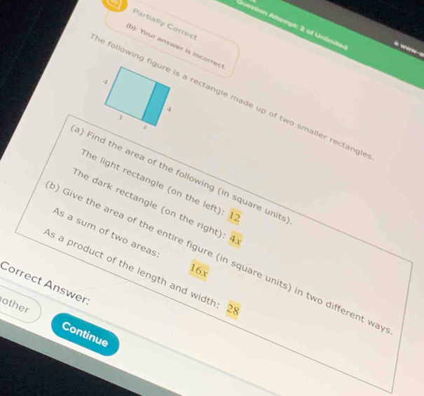 Partially Correc 
Question Attempt: 2 of Unlimited veres- 
b): Your answer is incorrect 
he following figure is a rectangle made up of two smaller rectangl 
a) Find the area of the following (in square units 
he light rectangle (on the left): 1 
he dark rectangle (on the right): 4
As a sum of two areas 
i Give the area of the entire figure (in square units) in two different wa 
16x 
s a product of the length and width: 2
Correct Answer 
other Continue