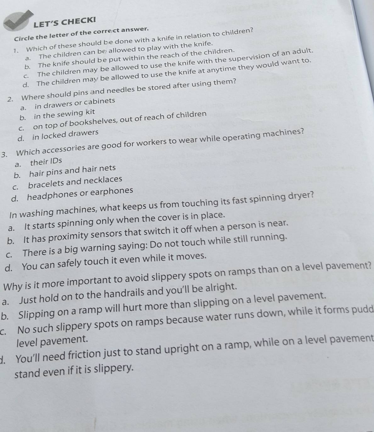 LET′S CHECK!
Circle the letter of the correct answer.
1. Which of these should be done with a knife in relation to children?
a. The children can be allowed to play with the knife.
b. The knife should be put within the reach of the children.
c. The children may be allowed to use the knife with the supervision of an adult.
d. The children may be allowed to use the knife at anytime they would want to.
2. Where should pins and needles be stored after using them?
a. in drawers or cabinets
b. in the sewing kit
c. on top of bookshelves, out of reach of children
d. in locked drawers
3. Which accessories are good for workers to wear while operating machines?
a. their IDs
b. hair pins and hair nets
c. bracelets and necklaces
d. headphones or earphones
In washing machines, what keeps us from touching its fast spinning dryer?
a. It starts spinning only when the cover is in place.
b. It has proximity sensors that switch it off when a person is near.
c. There is a big warning saying: Do not touch while still running.
d. You can safely touch it even while it moves.
Why is it more important to avoid slippery spots on ramps than on a level pavement?
a. Just hold on to the handrails and you’ll be alright.
b. Slipping on a ramp will hurt more than slipping on a level pavement.
c. No such slippery spots on ramps because water runs down, while it forms pudd
level pavement.
d. You’ll need friction just to stand upright on a ramp, while on a level pavement
stand even if it is slippery.