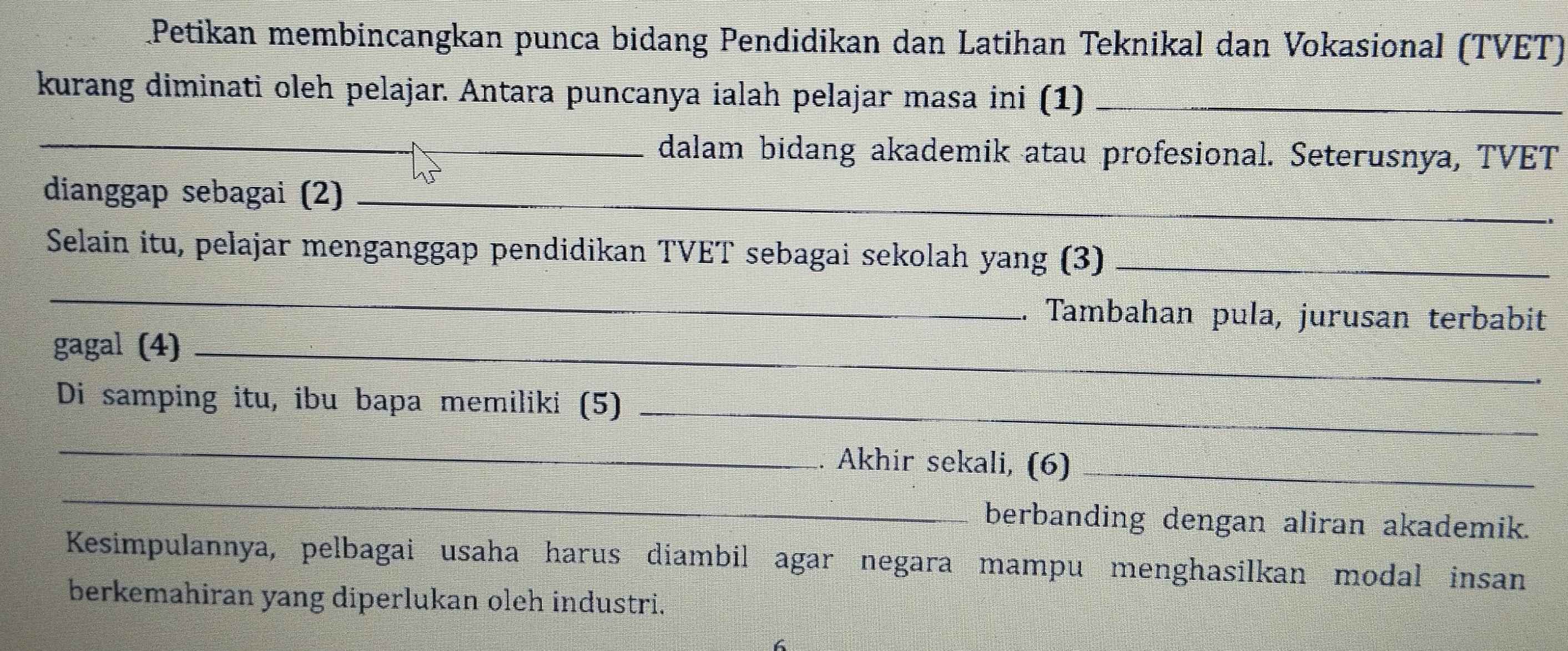 Petikan membincangkan punca bidang Pendidikan dan Latihan Teknikal dan Vokasional (TVET) 
kurang diminati oleh pelajar. Antara puncanya ialah pelajar masa ini (1)_ 
_dalam bidang akademik atau profesional. Seterusnya, TVET 
dianggap sebagai (2)_ 
Selain itu, pelajar menganggap pendidikan TVET sebagai sekolah yang (3)_ 
_ 
. Tambahan pula, jurusan terbabit 
gagal (4)_ 
Di samping itu, ibu bapa memiliki (5)_ 
_ 
_ 
. Akhir sekali, (6)_ 
berbanding dengan aliran akademik. 
Kesimpulannya, pelbagai usaha harus diambil agar negara mampu menghasilkan modal insan 
berkemahiran yang diperlukan oleh industri. 
.