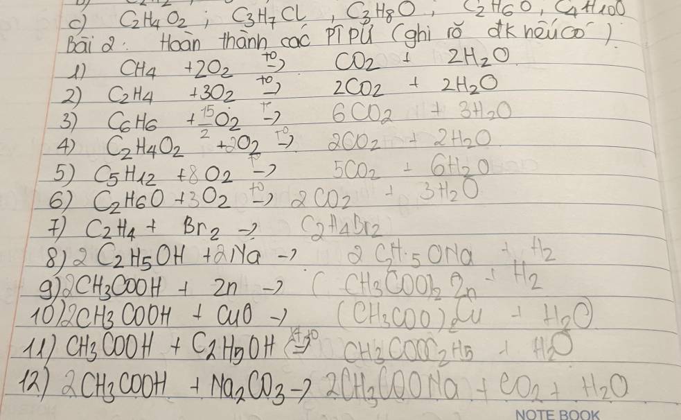 C_2H_4O_2;C_3H_7Cl,C_3H_8O,C_2H_6O,C_4H_10O
Bai QHoàn thànn caó pí pú (ghi ió dkhēuco)
CH_4+2O_2xrightarrow +0CO_2+2H_2O
2) C_2H_4+3O_2xrightarrow +02CO_2+2H_2O
3) C_6H_6+ 15/2 O_2to 6CO_2+3H_2O
4) C_2H_4O_2+2O_2xrightarrow +2CO_2+2H_2O
5) C_5H_12+8O_2to 5CO_2+6H_2O
6 C_2H_6O+3O_2xrightarrow +2CO_2+3H_2O
C_2H_4+Br_2to C_2H_4Br_2
8) 2C_2H_5OH+2Nato ∠ I=1 2GH_5O_5ONa+H_2
9) 2CH_3COOH+2nto C CH_3COOH_2· 2H_2O
10) 2CH_3COOH+CuOto (CH_3COO)_2Cu+H_2O)
( CH_3COOH+C_2H_5OH=5° CH_3COOC_2H_5+H_2O
() 2CH_3COOH+Na_2CO_3to 2CH_3COONa+CO_2+H_2O