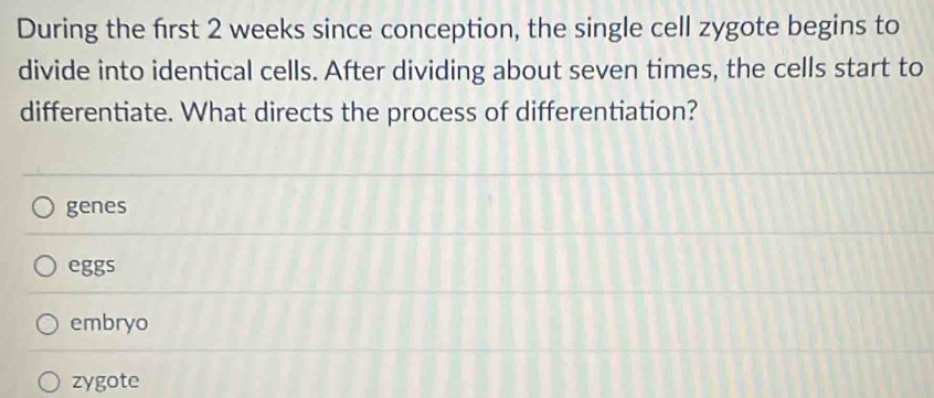 During the frst 2 weeks since conception, the single cell zygote begins to
divide into identical cells. After dividing about seven times, the cells start to
differentiate. What directs the process of differentiation?
genes
eggs
embryo
zygote