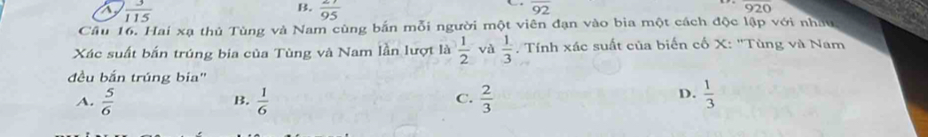 B.
a  3/115   27/95 
overline 92
overline 920
Cầu 16. Hai xạ thủ Tùng và Nam cùng bắn mỗi người một viên đạn vào bia một cách độc lập với nhâu
Xác suất bắn trúng bia của Tùng và Nam lần lượt là  1/2  và  1/3  , Tính xác suất của biến cố X : 'Tùng và Nam
đều bắn trúng bia"
A.  5/6   1/6   2/3   1/3 
B.
C.
D.