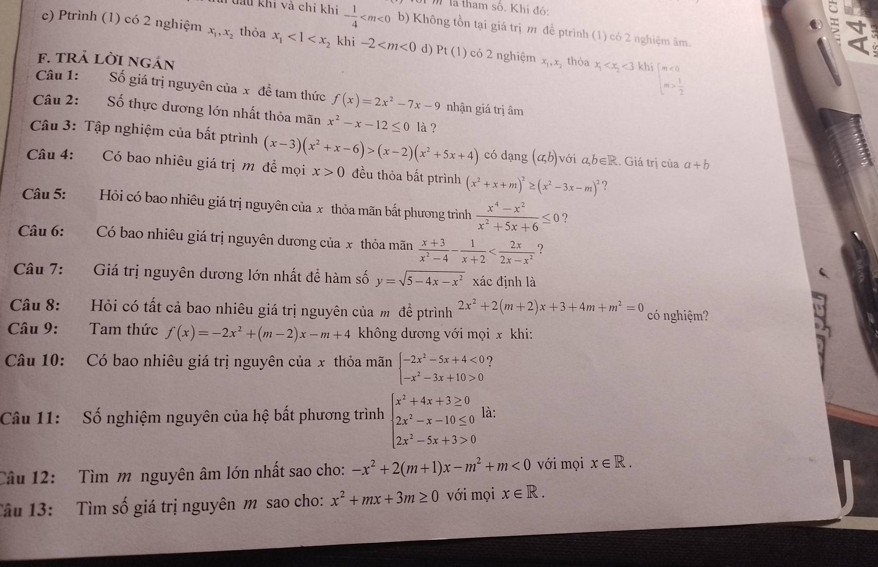 là tham số. Khi đó: of
h đau khi và chi khi - 1/4  b) Không tồn tại giá trị m đề ptrình (1) có 2 nghiệm âm.
c) Ptrình (1) có 2 nghiệm x_1,x_2 thỏa x_1<1<x_2 khi -2 d) Pt(1) có 2 nghiệm x_1,x
f. tRả lờI ngản , thỏa x_1 <3khi</tex>
beginarrayl m<0 m> 1/2 endarray.
Câu 1: Số giá trị nguyên của x để tam thức f(x)=2x^2-7x-9 nhận giá trị âm
Câu 2: Số thực dương lớn nhất thỏa mãn x^2-x-12≤ 0 là ?
Câu 3: Tập nghiệm của bất ptrình (x-3)(x^2+x-6)>(x-2)(x^2+5x+4) có dạng (a,b) với ab∈R. Giá trị của a+b
Câu 4: Có bao nhiêu giá trị m để mọi x>0 đều thỏa bất ptrình (x^2+x+m)^2≥ (x^2-3x-m)^2 ?
Câu 5: Hỏi có bao nhiêu giá trị nguyên của x thỏa mãn bất phương trình  (x^4-x^2)/x^2+5x+6 ≤ 0 ?
Câu 6: 9 9  Có bao nhiêu giá trị nguyên dương của x thỏa mãn  (x+3)/x^2-4 - 1/x+2  ?
Câu 7: Giá trị nguyên dương lớn nhất đề hàm số y=sqrt(5-4x-x^2) xác định là
Câu 8: Hỏi có tất cả bao nhiêu giá trị nguyên của m để ptrình 2x^2+2(m+2)x+3+4m+m^2=0 có nghiệm?
Câu 9: Tam thức f(x)=-2x^2+(m-2)x-m+4 không dương với mọi x khi:
Câu 10: Có bao nhiêu giá trị nguyên của x thỏa mãn beginarrayl -2x^2-5x+4<0? -x^2-3x+10>0endarray.
Câu 11: Số nghiệm nguyên của hệ bất phương trình beginarrayl x^2+4x+3≥ 0 2x^2-x-10≤ 0 2x^2-5x+3>0endarray. là:
Câu 12: Tìm m nguyên âm lớn nhất sao cho: -x^2+2(m+1)x-m^2+m<0</tex> với mọi x∈ R.
Tâu 13: Tìm số giá trị nguyên m sao cho: x^2+mx+3m≥ 0 với mọi x∈ R.