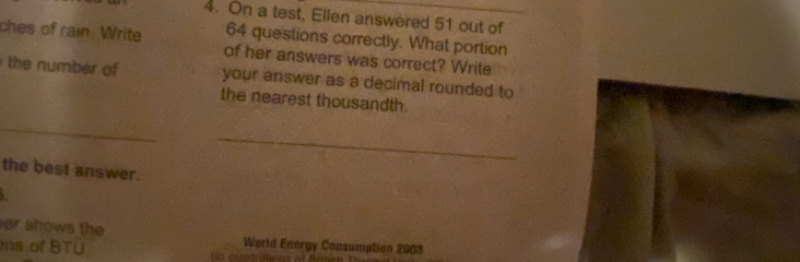 On a test, Ellen answered 51 out of
64 questions correctly. What portion 
ches of rain. Write of her answers was correct? Write 
the number of your answer as a decimal rounded to 
the nearest thousandth. 
_ 
_ 
the best answer. 
er shows the Werld Energy Consumption 2003 
ns of BTU