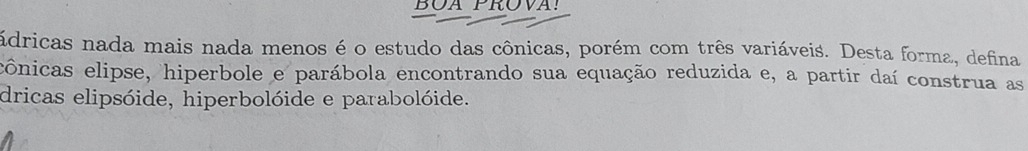 BOA PROVA! 
ádricas nada mais nada menos é o estudo das cônicas, porém com três variáveis. Desta forma, defina 
ecônicas elipse, hiperbole e parábola encontrando sua equação reduzida e, a partir daí construa as 
dricas elipsóide, hiperbolóide e parabolóide.