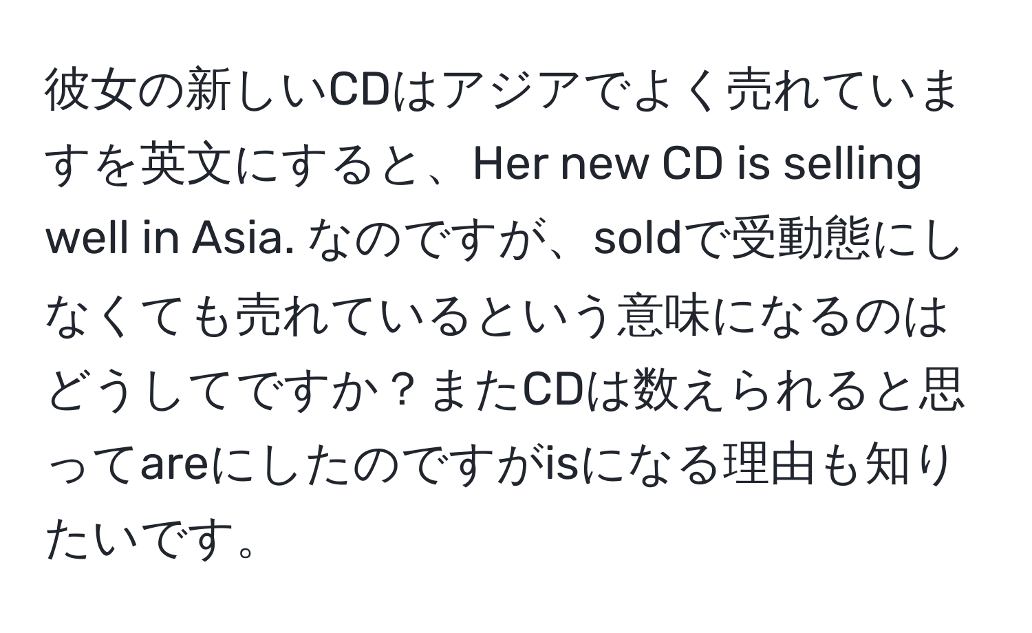 彼女の新しいCDはアジアでよく売れていますを英文にすると、Her new CD is selling well in Asia. なのですが、soldで受動態にしなくても売れているという意味になるのはどうしてですか？またCDは数えられると思ってareにしたのですがisになる理由も知りたいです。