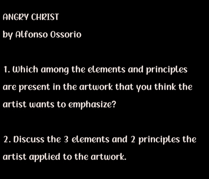 ANGRY CHRIST 
by Alfonso Ossorio 
1. Which among the elements and principles 
are present in the artwork that you think the 
artist wants to emphasize? 
2. Discuss the 3 elements and 2 principles the 
artist applied to the artwork.