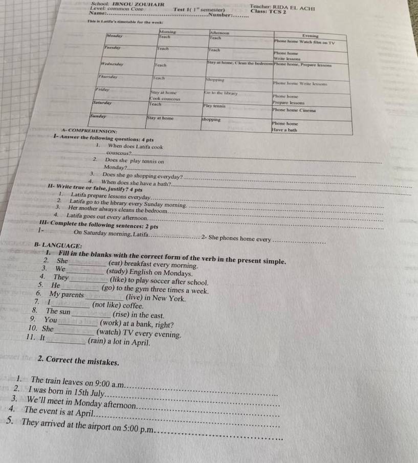 School: IBNOU ZOUHAIR Teacher: RIDA EL ACHI 
Name: Level: common Core Test 1 ( 1° semester) Number:. Class: TCS 2 
This is Latifa's timetable for the we 
A- 
I- Ants 
1. When does Latifa cook 
_ 
_ 
couscous? 
2. Does she play tennis on 
_ 
Monday?_ 
3. Does she go shopping everyday? 
4. When does she have a bath? 
_ 
II- Write true or false, justify? 4 pts_ 
_ 
I. Latifa prepare lessons everyday 
2. Latifa go to the library every Sunday morning. 
_ 
3. Her mother always cleans the bedroom._ 
4. Latifa goes out every afternoon 
III- Complete the following sentences: 2 pts 
_ 
1- On Saturday morning,Latifa _2- She phones home every_ 
B- LANGUAGE: 
1. Fill in the blanks with the correct form of the verb in the present simple. 
2. She_ (eat) breakfast every morning. 
3. We _(study) English on Mondays. 
4. They_ (like) to play soccer after school. 
5. He _(go) to the gym three times a week 
6. My parents_ (live) in New York. 
7. I _(not like) coffee. 
8. The sun _(rise) in the east. 
9. You_ (work) at a bank, right? 
10. She_ (watch) TV every evening. 
11. It _(rain) a lot in April. 
2. Correct the mistakes. 
1. The train leaves on 9:00 a.m. 
_ 
2. I was born in 15th July 
_ 
3. We’ll meet in Monday afternoon 
_ 
4. The event is at April_ 
_ 
5. They arrived at the airport on 5:00 p.m