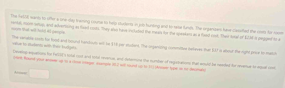 The FeSSE wants to offer a one-day training course to help students in job hunting and to raise funds. The organizers have classified the costs for room 
rental, room setup, and advertising as fixed costs. They also have included the meals for the speakers as a fixed cost. Their total of $236 is pegged to a room that will hold 40 people. 
The variable costs for food and bound handouts will be $18 per student. The organizing committee believes that $37 is about the right price to match 
value to students with their budgets. 
Develop equations for FeSSE's total cost and total revenue, and determine the number of registrations that would be needed for revenue to equal cost. 
(Hint: Round your answer up to a close integer. example 30.2 will round up to 31) (Answer type: xx no decimals) 
Answer