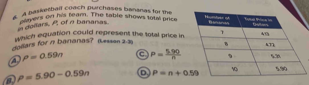 A basketball coach purchases bananas for the
players on his team. The table shows total price
in dollars, P, of n bananas.
Which equation could represent the total price in
dollars for n bananas? (Lesson 2-3)
4. rho =0.59n
a P= (5.90)/n 
B rho =5.90-0.59n
P=n+0.59