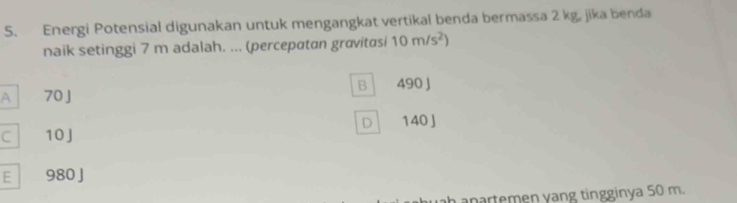 Energi Potensial digunakan untuk mengangkat vertikal benda bermassa 2 kg, jika benda
naik setinggi 7 m adalah. ... (percepatan gravitasi 10m/s^2)
B 490 J
A 70J
D 140 J
C 10J
E 980 J
n a nartemen yang tingginya 50 m.