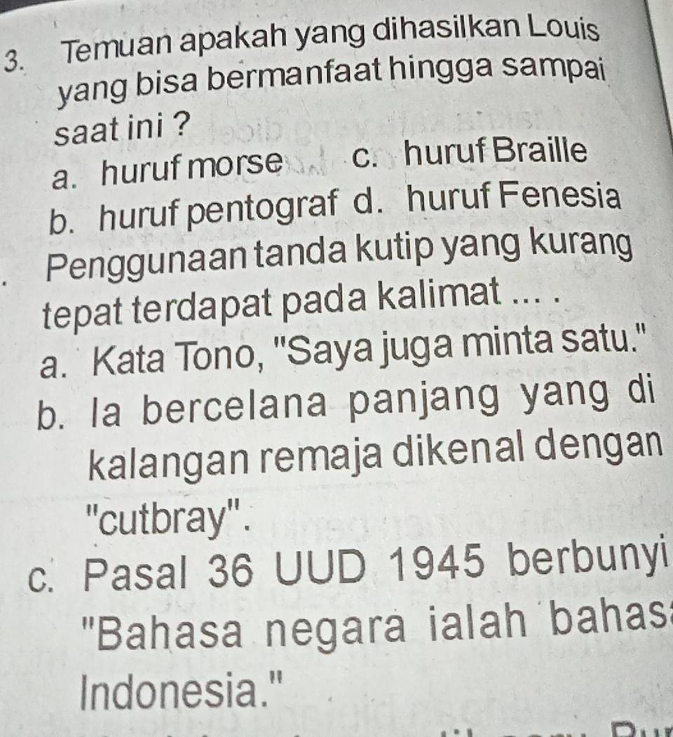 Temuan apakah yang dihasilkan Louis
yang bisa bermanfaat hingga sampai
saat ini ?
a. huruf morse c. huruf Braille
b. huruf pentograf d. huruf Fenesia
. Penggunaan tanda kutip yang kurang
tepat terdapat pada kalimat ... .
a. Kata Tono, "Saya juga minta satu."
b. Ia bercelana panjang yang di
kalangan remaja dikenal dengan
''cutbray'' .
c. Pasal 36 UUD 1945 berbunyi
'Bahasa negara ialah bahas:
Indonesia."