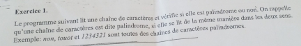 Le programme suivant lit une chaîne de caractères et vérifie si elle est palindrome ou non. On rappelle 
qu'une chaîne de caractères est dite palindrome, si elle se lit de la même manière dans les deux sens. 
Exemple: non, touot et 1234321 sont toutes des chaînes de caractères palindromes.