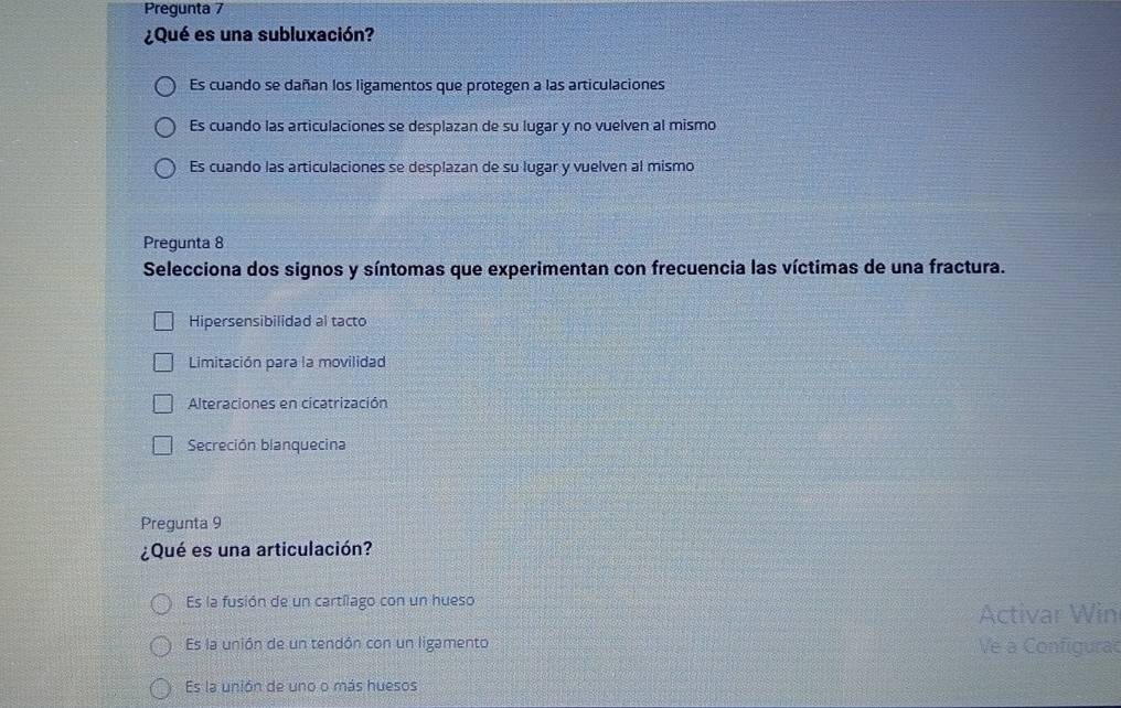 Pregunta 7
¿Qué es una subluxación?
Es cuando se dañan los ligamentos que protegen a las articulaciones
Es cuando las articulaciones se desplazan de su lugar y no vuelven al mismo
Es cuando las articulaciones se desplazan de su lugar y vuelven al mismo
Pregunta 8
Selecciona dos signos y síntomas que experimentan con frecuencia las víctimas de una fractura.
Hipersensibilidad al tacto
Limitación para la movilidad
Alteraciones en cicatrización
Secreción blanquecina
Pregunta 9
¿Qué es una articulación?
Es la fusión de un cartílago con un hueso
Activar Win
Es la unión de un tendón con un ligamento Ve à Configura
Es la unión de uno o más huesos