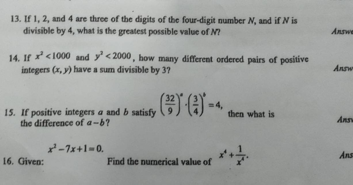 If 1, 2, and 4 are three of the digits of the four-digit number N, and if N is 
divisible by 4, what is the greatest possible value of N? Answe 
14. If x^2<1000</tex> and y^2<2000</tex> , how many different ordered pairs of positive 
integers (x,y) have a sum divisible by 3? Answ 
15. If positive integers a and b satisfy ( 32/9 )^a· ( 3/4 )^b=4, then what is 
the difference of a-b ? 
Ans
x^2-7x+1=0. 
16. Given: Find the numerical value of x^4+ 1/x^4 . 
Ans