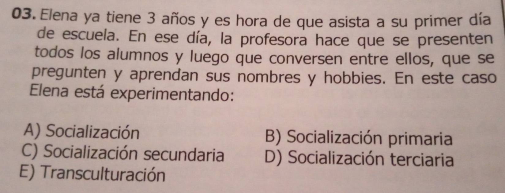 Elena ya tiene 3 años y es hora de que asista a su primer día
de escuela. En ese día, la profesora hace que se presenten
todos los alumnos y luego que conversen entre ellos, que se
pregunten y aprendan sus nombres y hobbies. En este caso
Elena está experimentando:
A) Socialización B) Socialización primaria
C) Socialización secundaria D) Socialización terciaria
E) Transculturación