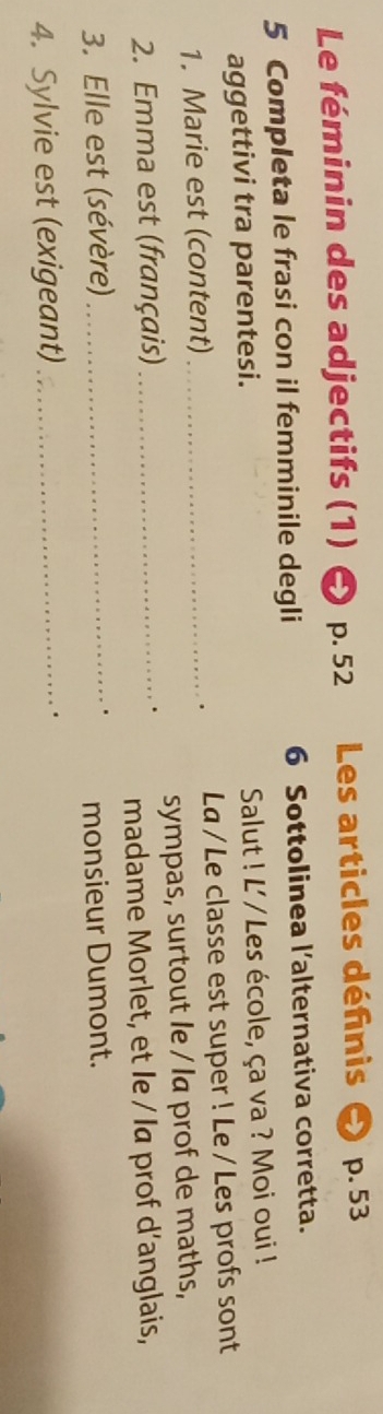 Le féminin des adjectifs (1) p. 52 Les articles définis p. 53
5 Completa le frasi con il femminile degli 6 Sottolinea l’alternativa corretta. 
aggettivi tra parentesi. Salut ! L' / Les école, ça va ? Moi oui ! 
1. Marie est (content) _La / Le classe est super ! Le / Les profs sont 
. 
2. Emma est (français) _sympas, surtout le / la prof de maths, 
madame Morlet, et le / la prof d’anglais, 
3. Elle est (sévère) _monsieur Dumont. 
4. Sylvie est (exigeant)_ 
.