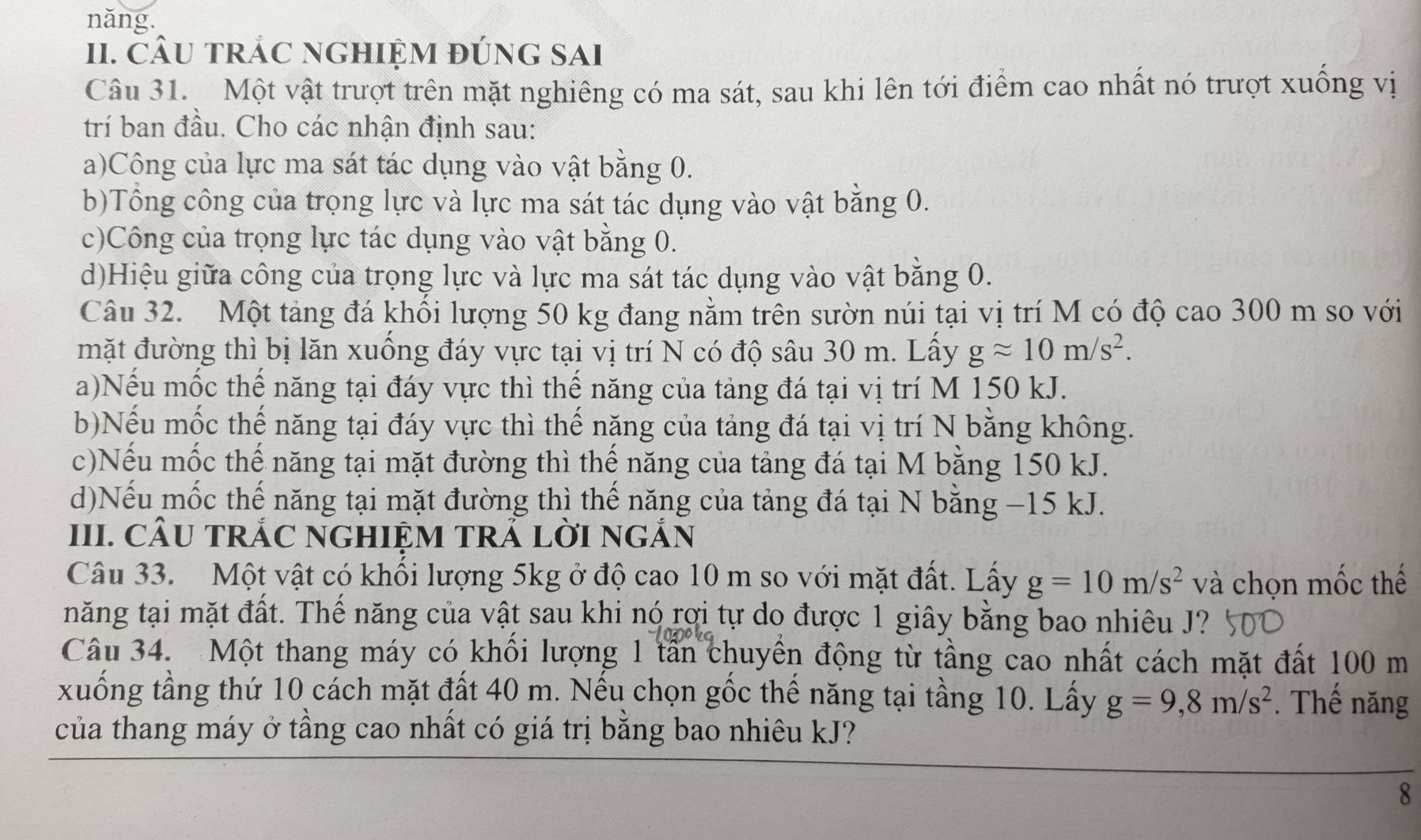 năng.
II. CÂU TRÁC NGHIỆM đÚnG SAI
Câu 31. Một vật trượt trên mặt nghiêng có ma sát, sau khi lên tới điểm cao nhất nó trượt xuồng vị
trí ban đầu. Cho các nhận định sau:
a)Công của lực ma sát tác dụng vào vật bằng 0.
b)Tổng công của trọng lực và lực ma sát tác dụng vào vật bằng 0.
c)Công của trọng lực tác dụng vào vật bằng 0.
d)Hiệu giữa công của trọng lực và lực ma sát tác dụng vào vật bằng 0.
Câu 32. Một tảng đá khổi lượng 50 kg đang nằm trên sườn núi tại vị trí M có độ cao 300 m so với
mặt đường thì bị lăn xuồng đáy vực tại vị trí N có độ sâu 30 m. Lây gapprox 10m/s^2.
a)Nếu mốc thế năng tại đáy vực thì thế năng của tảng đá tại vị trí M 150 kJ.
b)Nếu mốc thế năng tại đáy vực thì thế năng của tảng đá tại vị trí N bằng không.
c)Nếu mốc thế năng tại mặt đường thì thế năng của tảng đá tại M bằng 150 kJ.
d)Nếu mốc thế năng tại mặt đường thì thế năng của tảng đá tại N bằng −15 kJ.
III. CÂU TRÁC NGHIỆM TRẢ LờI nGắN
Câu 33. Một vật có khối lượng 5kg ở độ cao 10 m so với mặt đất. Lấy g=10m/s^2 và chọn mốc thể
năng tại mặt đất. Thế năng của vật sau khi nó rợi tự do được 1 giây bằng bao nhiêu J?
Câu 34. Một thang máy có khổi lượng 1 tần chuyền động từ tầng cao nhất cách mặt đất 100 m
xuống tầng thứ 10 cách mặt đất 40 m. Nếu chọn gốc thế năng tại tầng 10. Lấy g=9,8m/s^2. Thế năng
của thang máy ở tầng cao nhất có giá trị bằng bao nhiêu kJ?
8