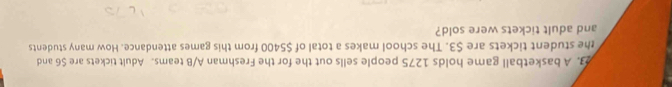 A basketball game holds 1275 people sells out the for the Freshman A/B teams. Adult tickets are $6 and 
the student tickets are $3. The school makes a total of $5400 from this games attendance. How many students 
and adult tickets were sold?