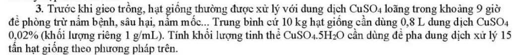 Trước khi gieo trồng, hạt giồng thường được xử lý với dung dịch CuSO_4 loãng trong khoảng 9 giờ 
để phòng trừ nấm bệnh, sâu hại, nằm mốc... Trung bình cứ 10 kg hạt giống cần dùng 0,8 L dung dịch CuSO_4
0,02% (khổi lượng riêng 1 g/mL). Tính khổi lượng tinh thể CuSO_4.5H_2O cần dùng đề pha dung dịch xử lý 15
tấn hạt giống theo phương pháp trên.