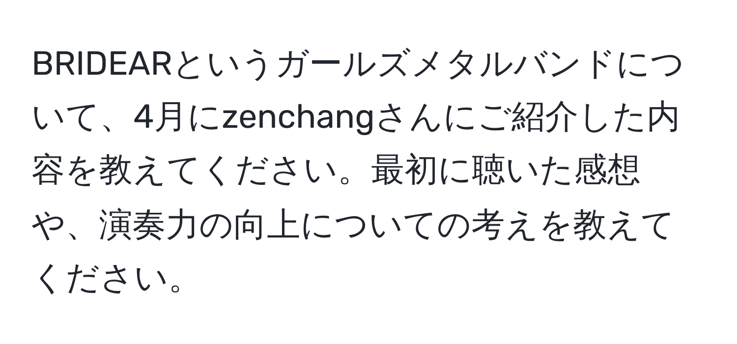 BRIDEARというガールズメタルバンドについて、4月にzenchangさんにご紹介した内容を教えてください。最初に聴いた感想や、演奏力の向上についての考えを教えてください。