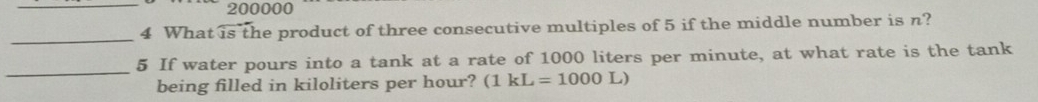 200000
4 What is the product of three consecutive multiples of 5 if the middle number is n? 
_ 
_ 
5 If water pours into a tank at a rate of 1000 liters per minute, at what rate is the tank 
being filled in kiloliters per hour? (1kL=1000L)